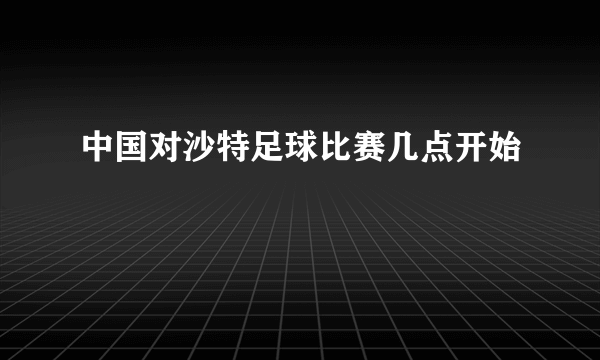 中国对沙特足球比赛几点开始