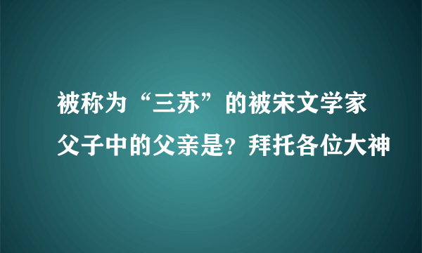 被称为“三苏”的被宋文学家父子中的父亲是？拜托各位大神