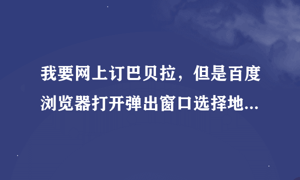 我要网上订巴贝拉，但是百度浏览器打开弹出窗口选择地址无法移动，怎么拉都无法显示选择地址一栏，求帮忙