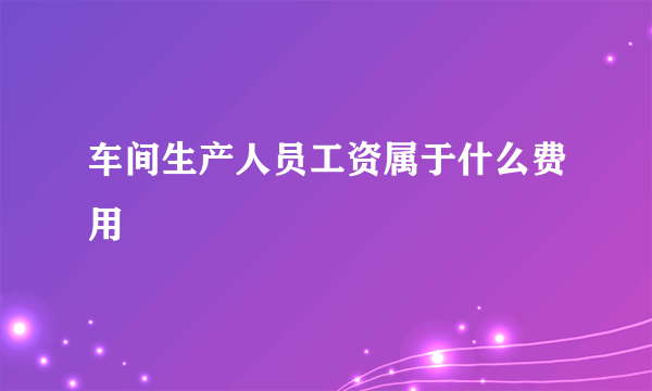 车间生产人员工资属于什么费用