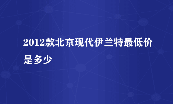 2012款北京现代伊兰特最低价是多少