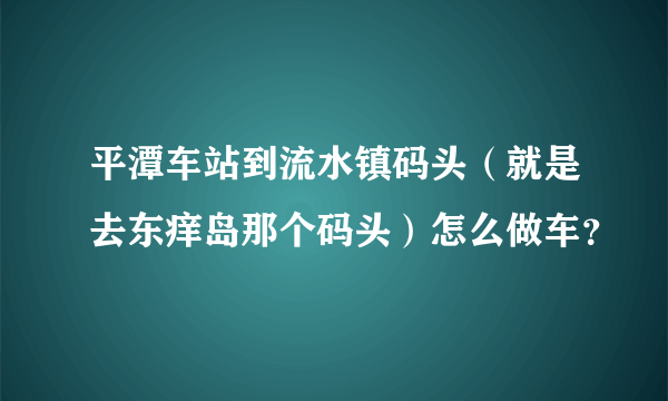 平潭车站到流水镇码头（就是去东痒岛那个码头）怎么做车？