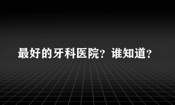 最好的牙科医院？谁知道？