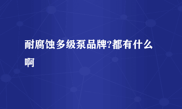 耐腐蚀多级泵品牌?都有什么啊