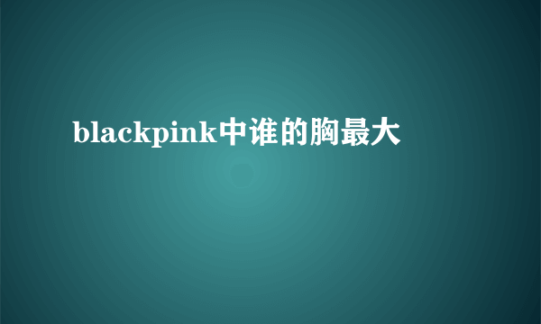 blackpink中谁的胸最大