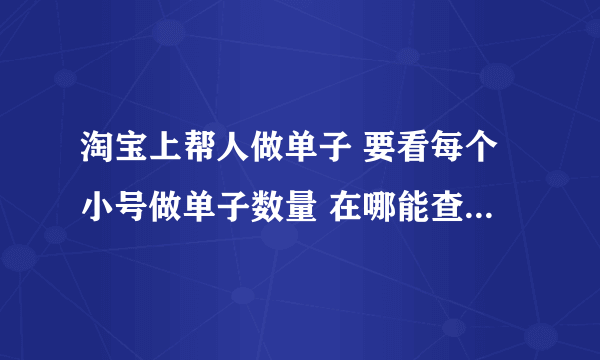 淘宝上帮人做单子 要看每个小号做单子数量 在哪能查到 截图过去 谁知道啊回答详细点