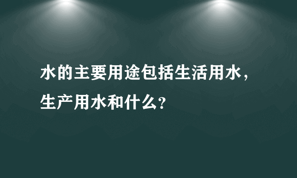 水的主要用途包括生活用水，生产用水和什么？