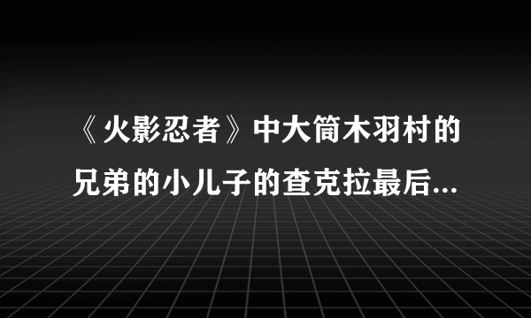 《火影忍者》中大筒木羽村的兄弟的小儿子的查克拉最后一个转世人