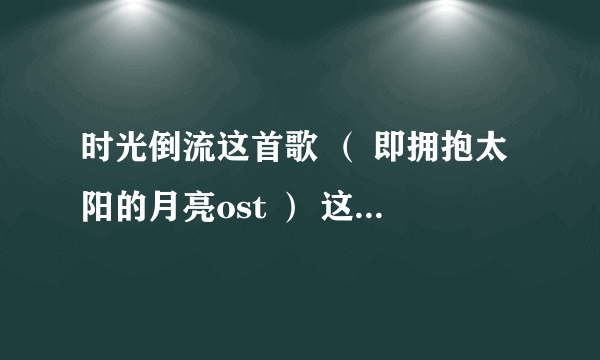 时光倒流这首歌 （ 即拥抱太阳的月亮ost ） 这首歌我记得旋律好熟悉，求问中文版的歌名是什么 谁唱的。