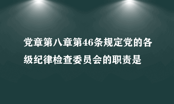 党章第八章第46条规定党的各级纪律检查委员会的职责是