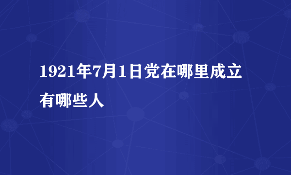 1921年7月1日党在哪里成立有哪些人