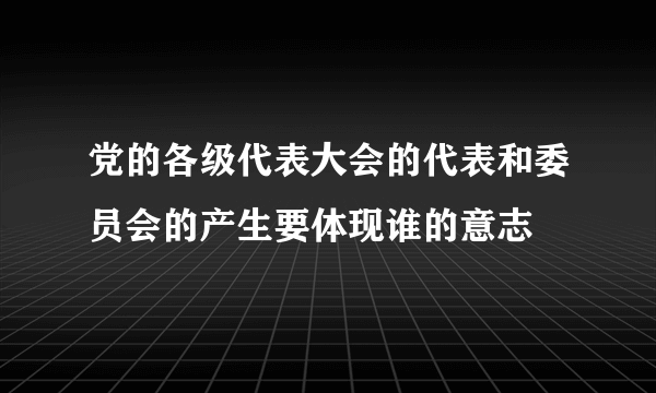 党的各级代表大会的代表和委员会的产生要体现谁的意志