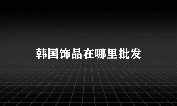 韩国饰品在哪里批发