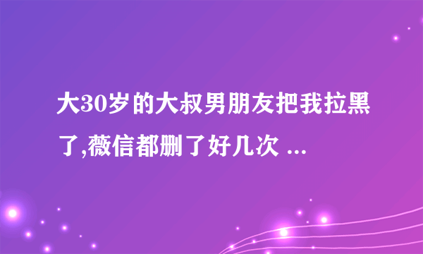 大30岁的大叔男朋友把我拉黑了,薇信都删了好几次 说明什么？