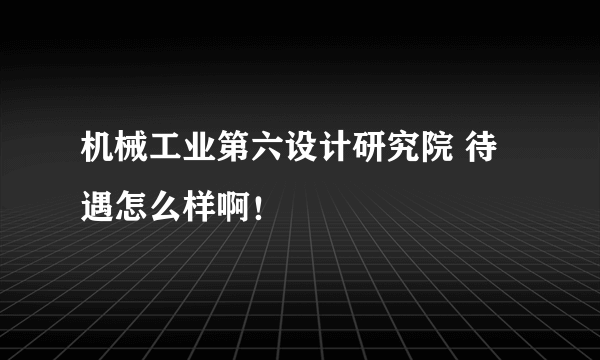 机械工业第六设计研究院 待遇怎么样啊！