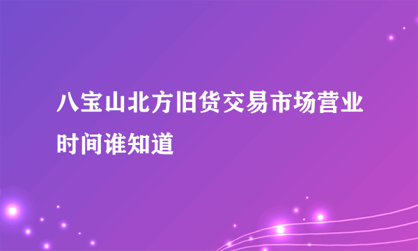 八宝山北方旧货交易市场营业时间谁知道