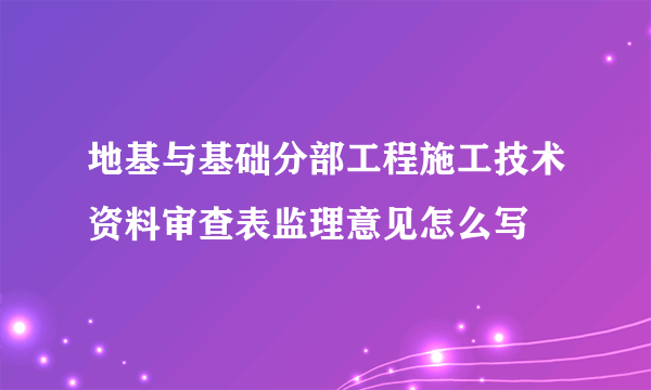 地基与基础分部工程施工技术资料审查表监理意见怎么写