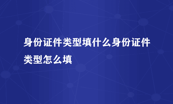 身份证件类型填什么身份证件类型怎么填