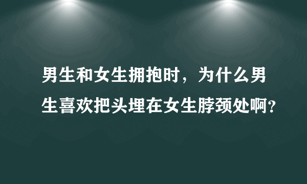 男生和女生拥抱时，为什么男生喜欢把头埋在女生脖颈处啊？