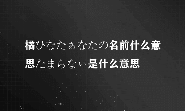 橘ひなたぁなたの名前什么意思たまらなぃ是什么意思