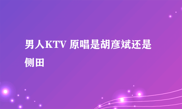 男人KTV 原唱是胡彦斌还是侧田