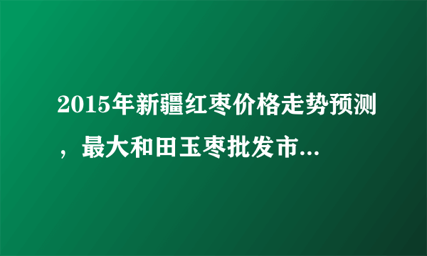 2015年新疆红枣价格走势预测，最大和田玉枣批发市场有几个？若羌灰枣厂家直销在哪里