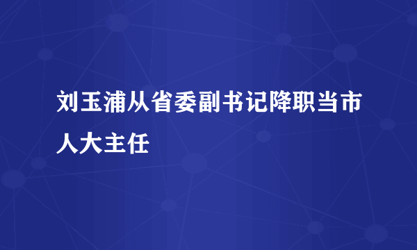 刘玉浦从省委副书记降职当市人大主任