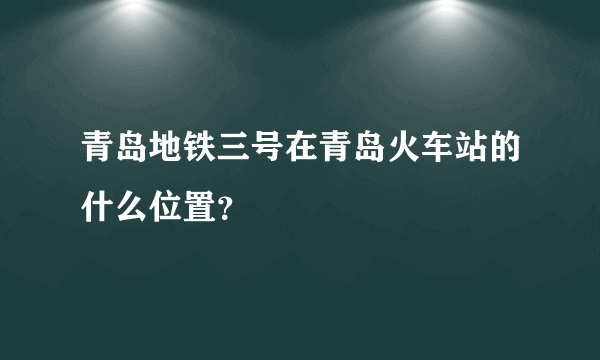 青岛地铁三号在青岛火车站的什么位置？