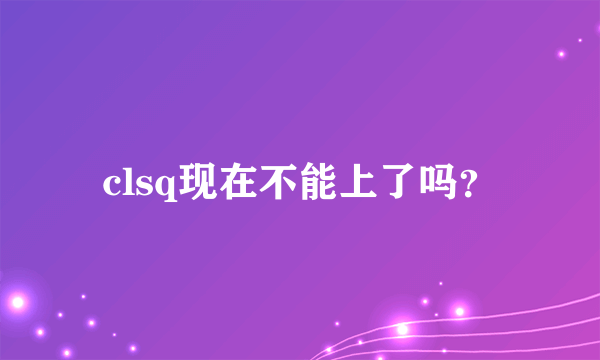 clsq现在不能上了吗？