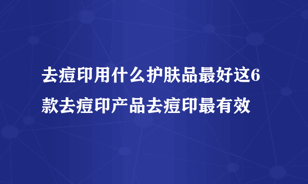 去痘印用什么护肤品最好这6款去痘印产品去痘印最有效