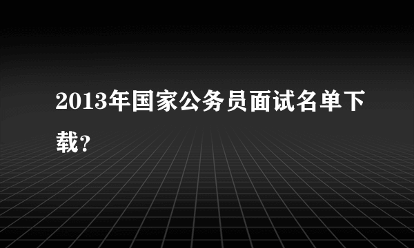 2013年国家公务员面试名单下载？