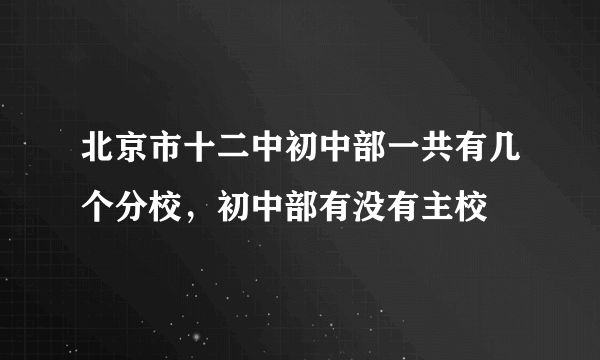 北京市十二中初中部一共有几个分校，初中部有没有主校