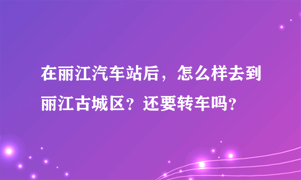 在丽江汽车站后，怎么样去到丽江古城区？还要转车吗？