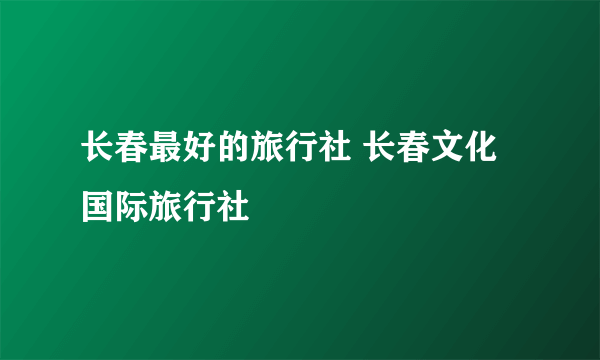 长春最好的旅行社 长春文化国际旅行社