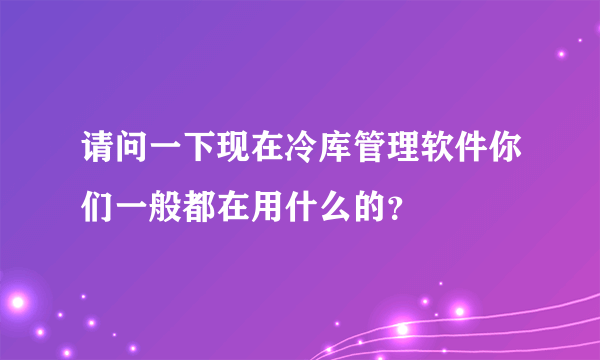 请问一下现在冷库管理软件你们一般都在用什么的？