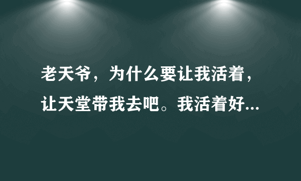 老天爷，为什么要让我活着，让天堂带我去吧。我活着好累，心累