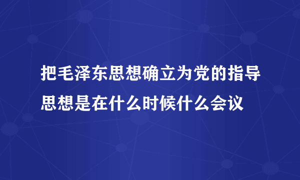 把毛泽东思想确立为党的指导思想是在什么时候什么会议