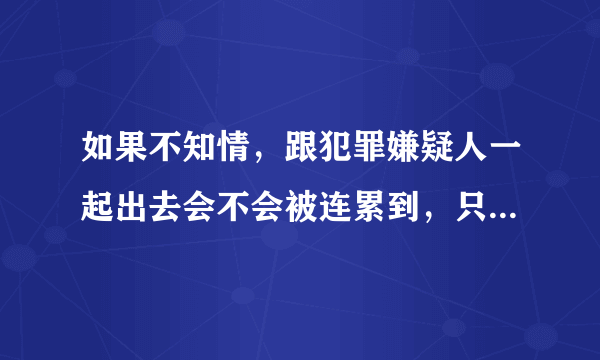 如果不知情，跟犯罪嫌疑人一起出去会不会被连累到，只有他是，自己是正常的？