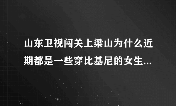 山东卫视闯关上梁山为什么近期都是一些穿比基尼的女生在闯关啊？是不是就为了传说中的收视率啊？