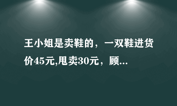 王小姐是卖鞋的，一双鞋进货价45元,甩卖30元，顾客来买两双鞋给了张100元，王小姐没零钱，于是找