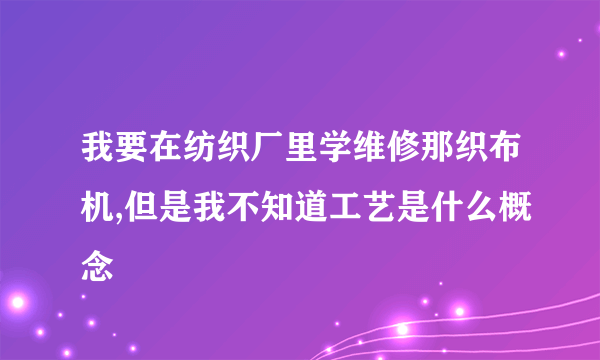 我要在纺织厂里学维修那织布机,但是我不知道工艺是什么概念