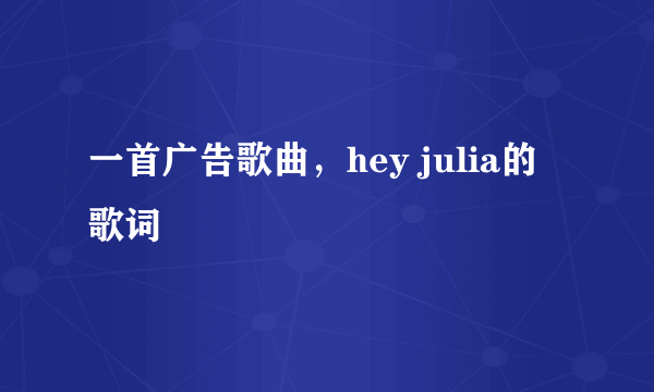 一首广告歌曲，hey julia的歌词