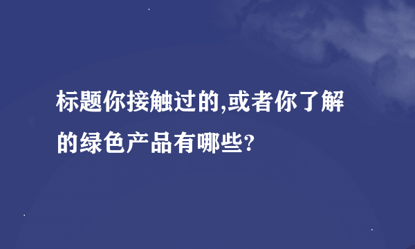 标题你接触过的,或者你了解的绿色产品有哪些?