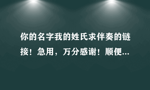 你的名字我的姓氏求伴奏的链接！急用，万分感谢！顺便求歌神教下我怎么唱好这首歌，今晚就要上台了。