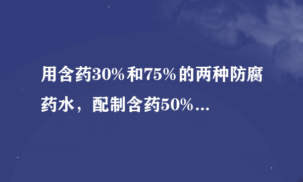 用含药30%和75%的两种防腐药水，配制含药50%的防腐药水18kg，两种药水，各需多少