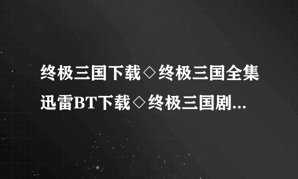 终极三国下载◇终极三国全集迅雷BT下载◇终极三国剧情介绍◇终极三国全集优酷土豆网视频高清观看哪里有？