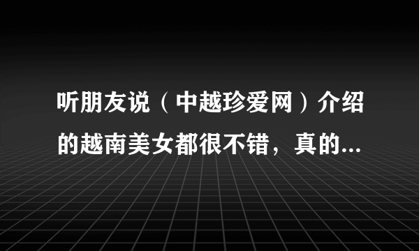 听朋友说（中越珍爱网）介绍的越南美女都很不错，真的假的呀？