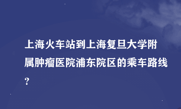 上海火车站到上海复旦大学附属肿瘤医院浦东院区的乘车路线？