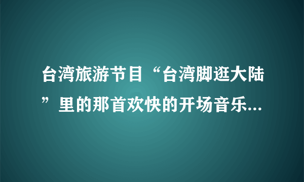 台湾旅游节目“台湾脚逛大陆”里的那首欢快的开场音乐叫什么名字？？？