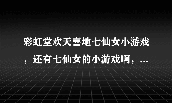 彩虹堂欢天喜地七仙女小游戏，还有七仙女的小游戏啊，给介绍介绍呗~~~